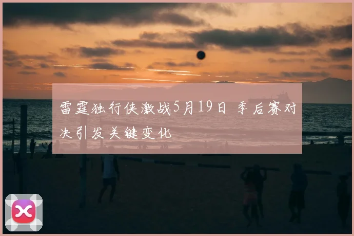 雷霆独行侠激战5月19日 季后赛对决引发关键变化