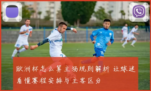 欧洲杯怎么算主场规则解析 让球迷看懂赛程安排与主客区分