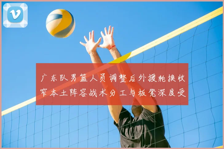 广东队男篮人员调整后外援轮换收窄本土阵容战术分工与板凳深度受考验